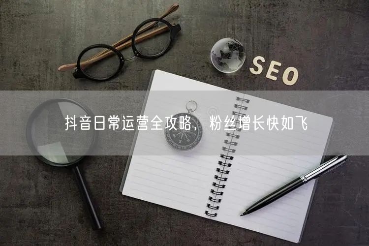 抖音日常运营全攻略，粉丝增长快如飞